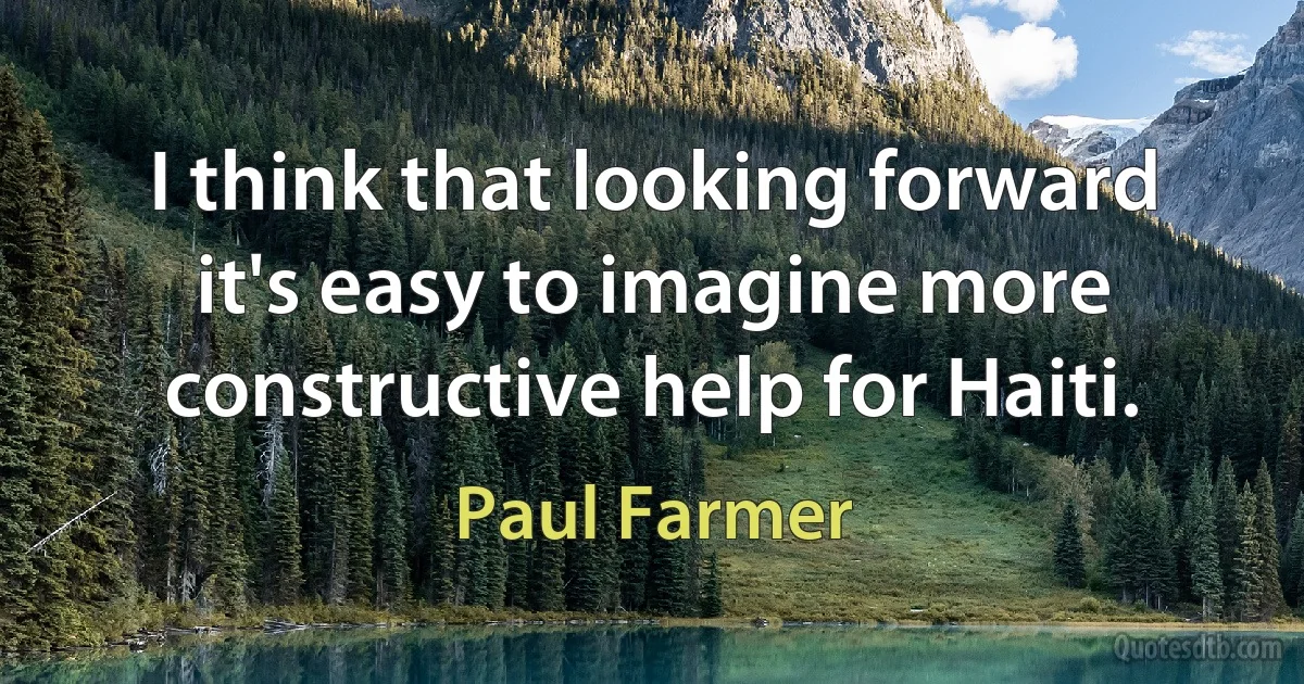 I think that looking forward it's easy to imagine more constructive help for Haiti. (Paul Farmer)