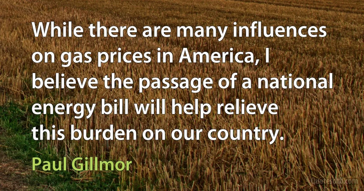 While there are many influences on gas prices in America, I believe the passage of a national energy bill will help relieve this burden on our country. (Paul Gillmor)