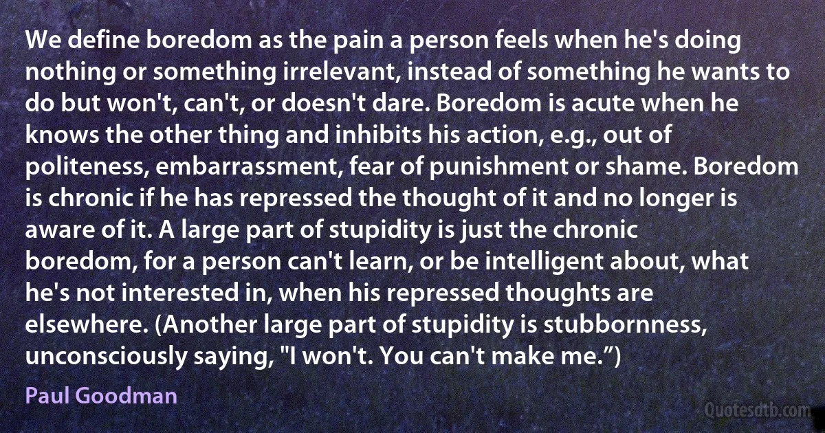 We define boredom as the pain a person feels when he's doing nothing or something irrelevant, instead of something he wants to do but won't, can't, or doesn't dare. Boredom is acute when he knows the other thing and inhibits his action, e.g., out of politeness, embarrassment, fear of punishment or shame. Boredom is chronic if he has repressed the thought of it and no longer is aware of it. A large part of stupidity is just the chronic boredom, for a person can't learn, or be intelligent about, what he's not interested in, when his repressed thoughts are elsewhere. (Another large part of stupidity is stubbornness, unconsciously saying, "I won't. You can't make me.”) (Paul Goodman)