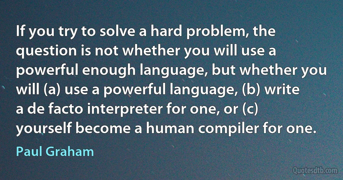 If you try to solve a hard problem, the question is not whether you will use a powerful enough language, but whether you will (a) use a powerful language, (b) write a de facto interpreter for one, or (c) yourself become a human compiler for one. (Paul Graham)