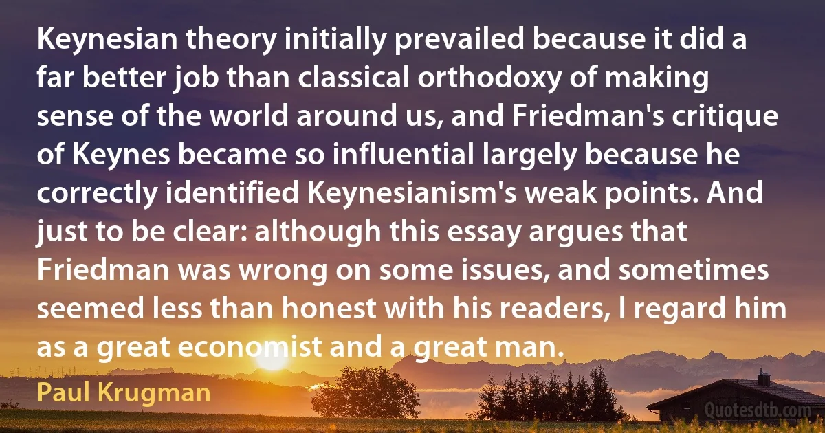 Keynesian theory initially prevailed because it did a far better job than classical orthodoxy of making sense of the world around us, and Friedman's critique of Keynes became so influential largely because he correctly identified Keynesianism's weak points. And just to be clear: although this essay argues that Friedman was wrong on some issues, and sometimes seemed less than honest with his readers, I regard him as a great economist and a great man. (Paul Krugman)