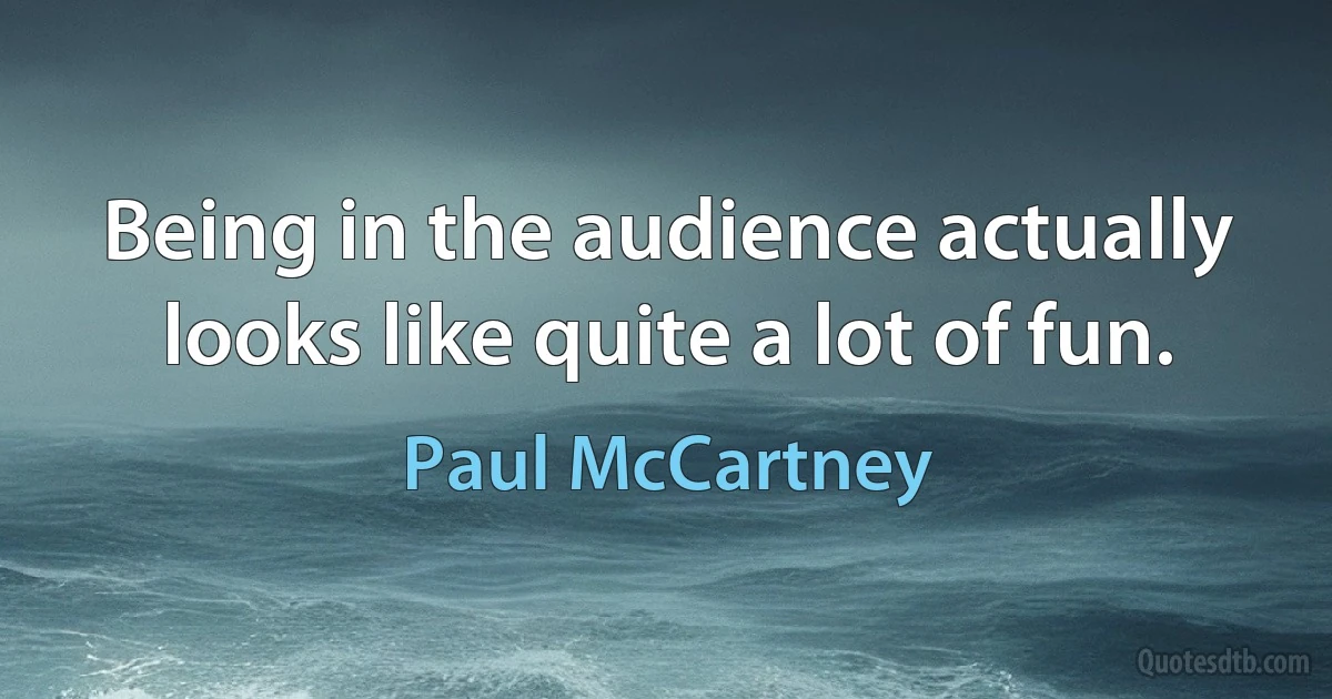 Being in the audience actually looks like quite a lot of fun. (Paul McCartney)