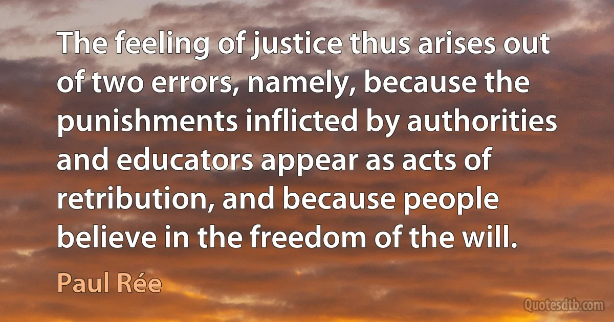 The feeling of justice thus arises out of two errors, namely, because the punishments inflicted by authorities and educators appear as acts of retribution, and because people believe in the freedom of the will. (Paul Rée)