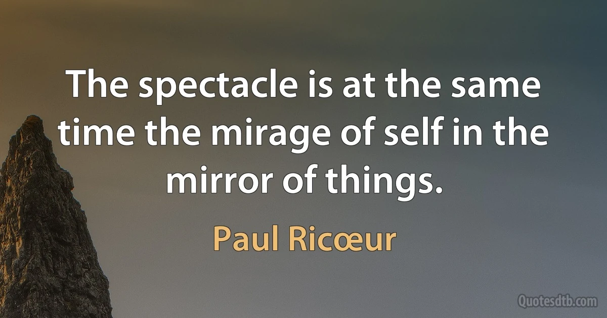 The spectacle is at the same time the mirage of self in the mirror of things. (Paul Ricœur)