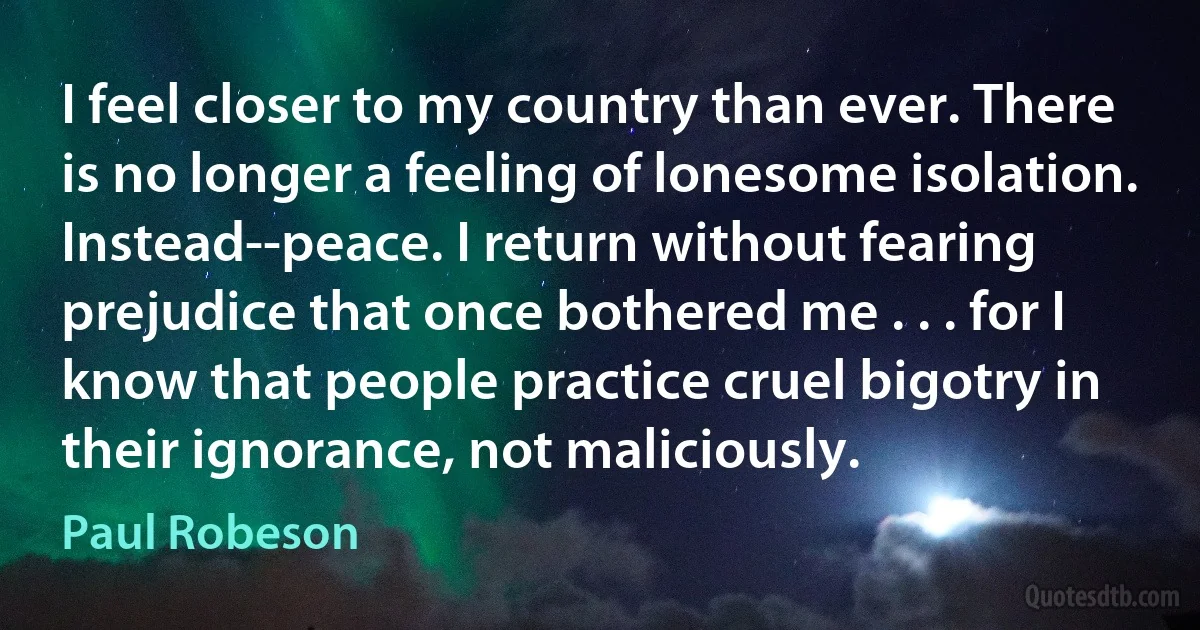 I feel closer to my country than ever. There is no longer a feeling of lonesome isolation. Instead--peace. I return without fearing prejudice that once bothered me . . . for I know that people practice cruel bigotry in their ignorance, not maliciously. (Paul Robeson)