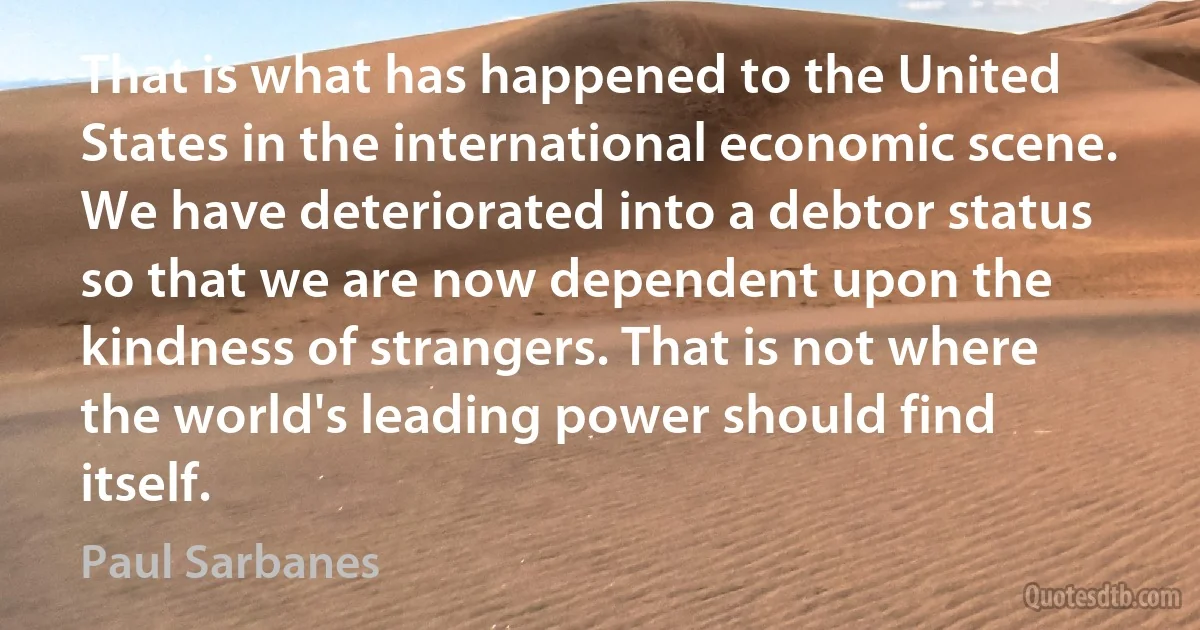 That is what has happened to the United States in the international economic scene. We have deteriorated into a debtor status so that we are now dependent upon the kindness of strangers. That is not where the world's leading power should find itself. (Paul Sarbanes)