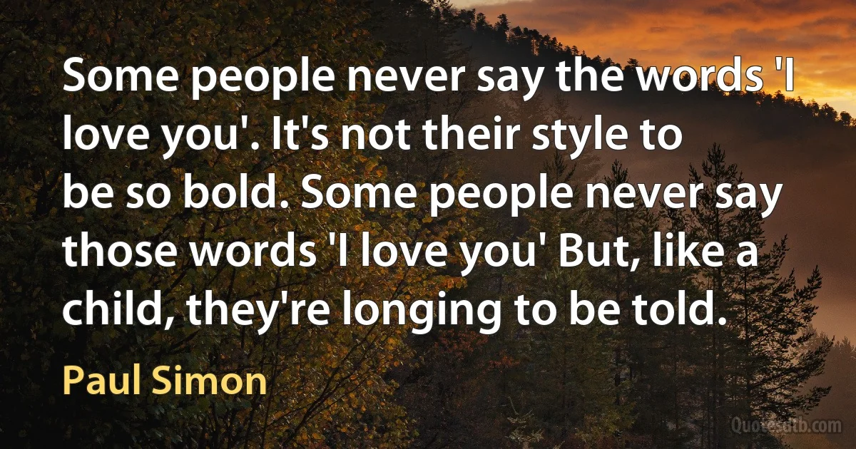 Some people never say the words 'I love you'. It's not their style to be so bold. Some people never say those words 'I love you' But, like a child, they're longing to be told. (Paul Simon)