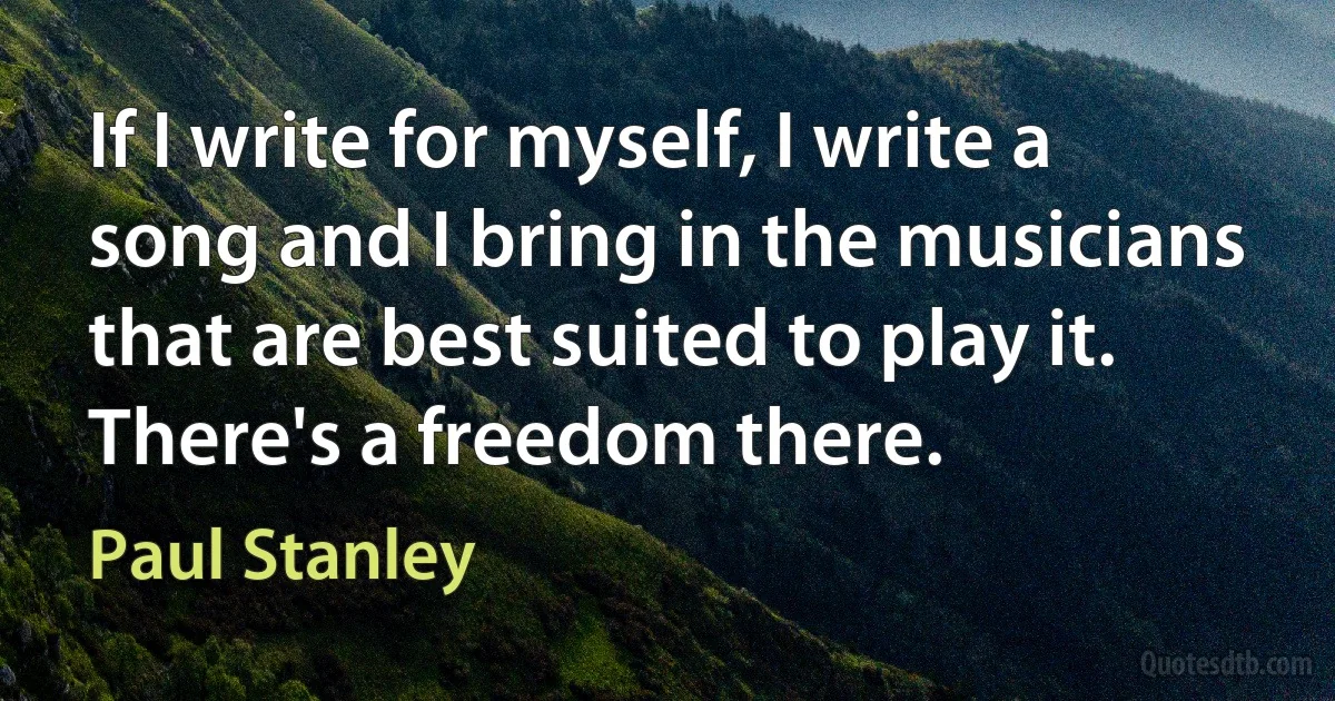 If I write for myself, I write a song and I bring in the musicians that are best suited to play it. There's a freedom there. (Paul Stanley)