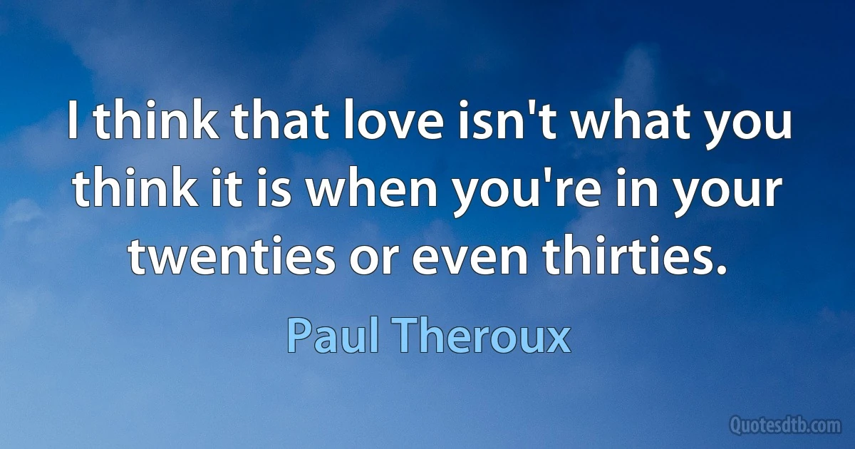 I think that love isn't what you think it is when you're in your twenties or even thirties. (Paul Theroux)