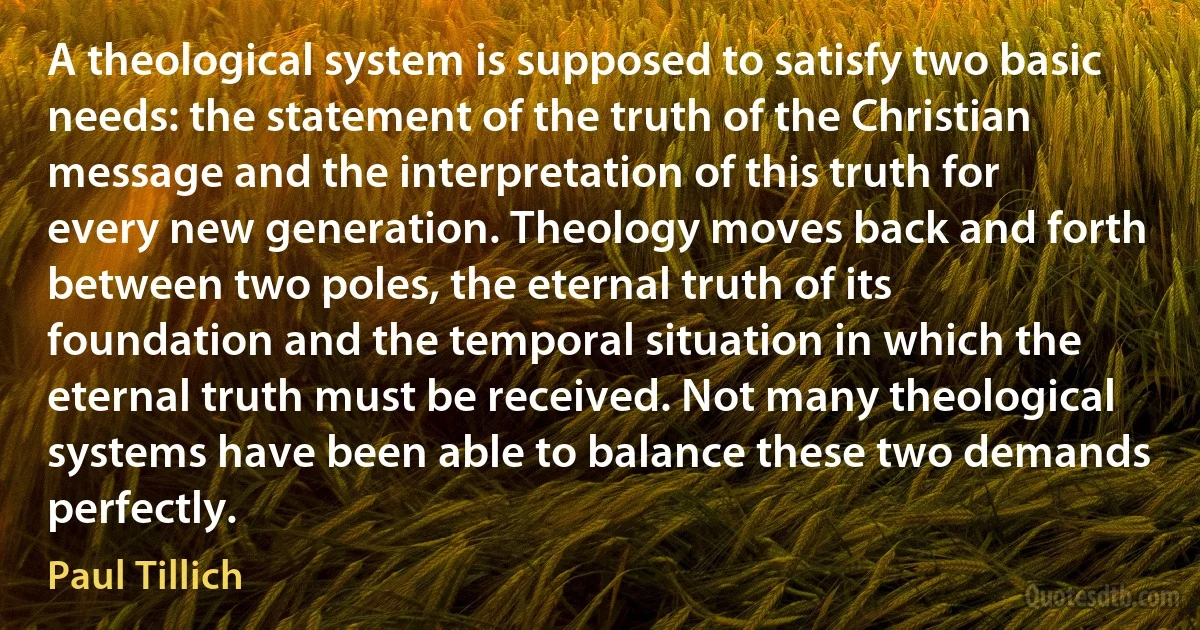 A theological system is supposed to satisfy two basic needs: the statement of the truth of the Christian message and the interpretation of this truth for every new generation. Theology moves back and forth between two poles, the eternal truth of its foundation and the temporal situation in which the eternal truth must be received. Not many theological systems have been able to balance these two demands perfectly. (Paul Tillich)