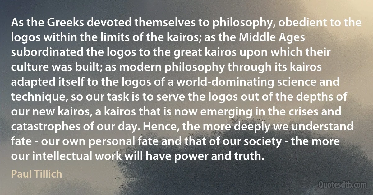 As the Greeks devoted themselves to philosophy, obedient to the logos within the limits of the kairos; as the Middle Ages subordinated the logos to the great kairos upon which their culture was built; as modern philosophy through its kairos adapted itself to the logos of a world-dominating science and technique, so our task is to serve the logos out of the depths of our new kairos, a kairos that is now emerging in the crises and catastrophes of our day. Hence, the more deeply we understand fate - our own personal fate and that of our society - the more our intellectual work will have power and truth. (Paul Tillich)