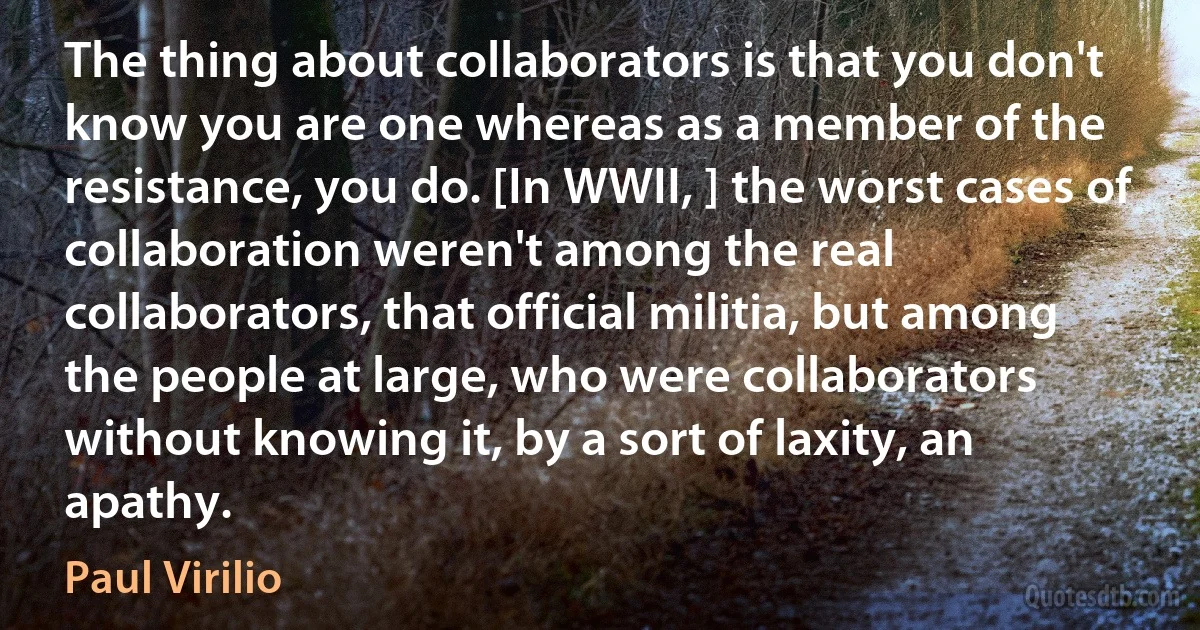 The thing about collaborators is that you don't know you are one whereas as a member of the resistance, you do. [In WWII, ] the worst cases of collaboration weren't among the real collaborators, that official militia, but among the people at large, who were collaborators without knowing it, by a sort of laxity, an apathy. (Paul Virilio)