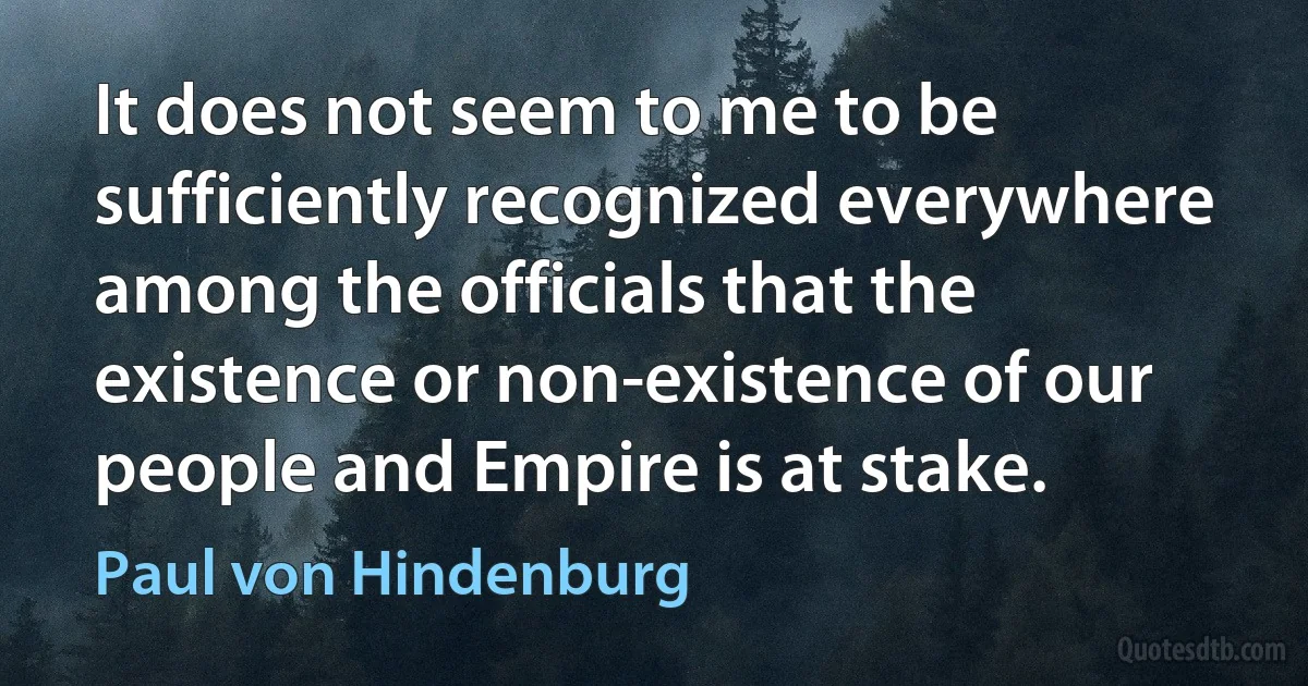 It does not seem to me to be sufficiently recognized everywhere among the officials that the existence or non-existence of our people and Empire is at stake. (Paul von Hindenburg)