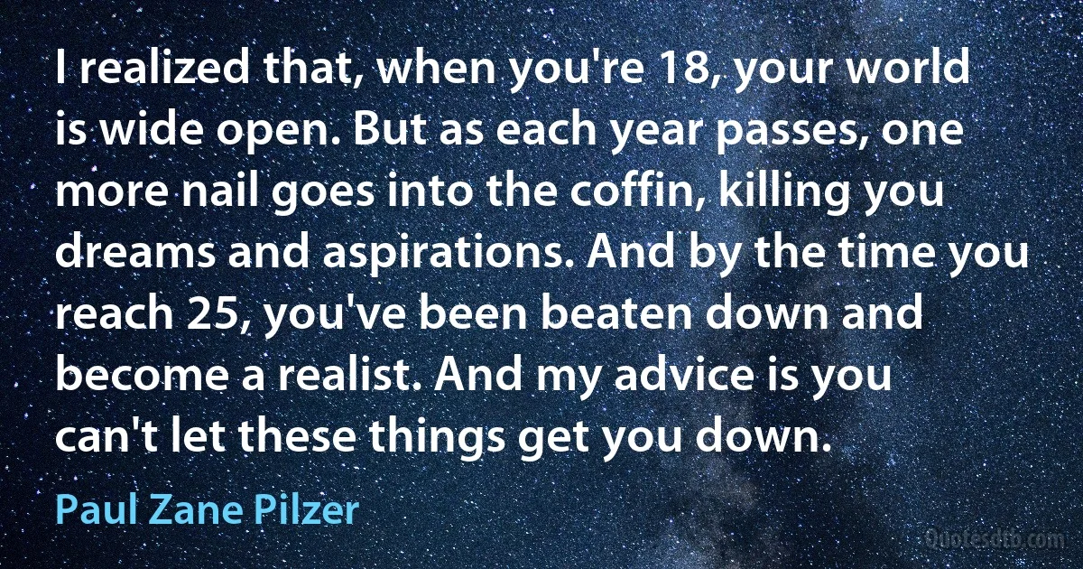 I realized that, when you're 18, your world is wide open. But as each year passes, one more nail goes into the coffin, killing you dreams and aspirations. And by the time you reach 25, you've been beaten down and become a realist. And my advice is you can't let these things get you down. (Paul Zane Pilzer)