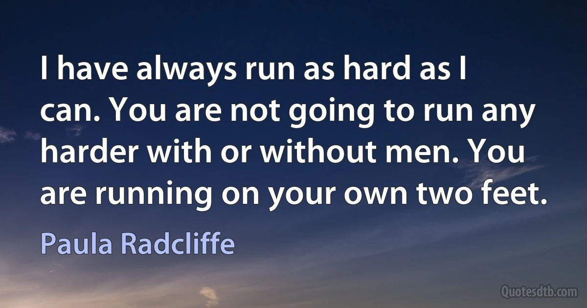 I have always run as hard as I can. You are not going to run any harder with or without men. You are running on your own two feet. (Paula Radcliffe)