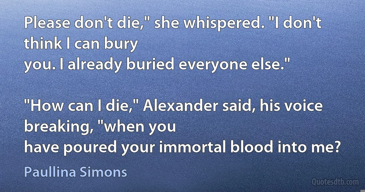 Please don't die," she whispered. "I don't think I can bury
you. I already buried everyone else."

"How can I die," Alexander said, his voice breaking, "when you
have poured your immortal blood into me? (Paullina Simons)