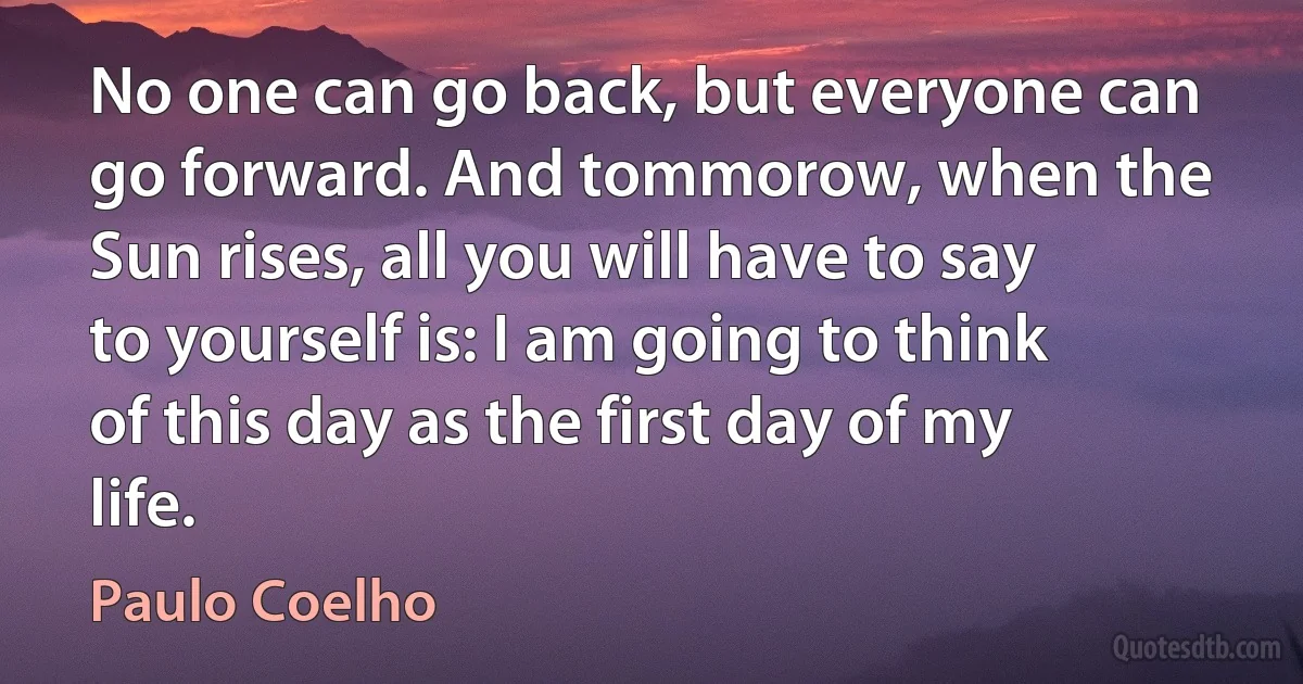 No one can go back, but everyone can go forward. And tommorow, when the Sun rises, all you will have to say to yourself is: I am going to think of this day as the first day of my life. (Paulo Coelho)