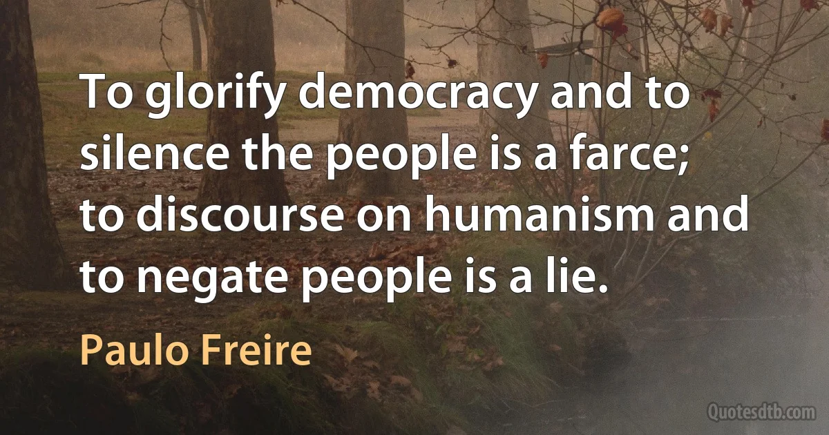 To glorify democracy and to silence the people is a farce; to discourse on humanism and to negate people is a lie. (Paulo Freire)