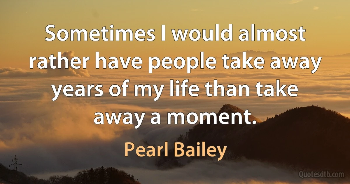 Sometimes I would almost rather have people take away years of my life than take away a moment. (Pearl Bailey)