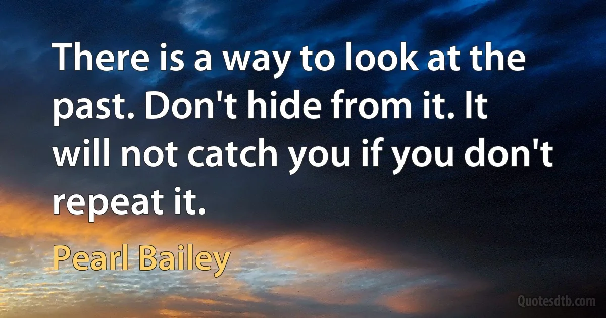 There is a way to look at the past. Don't hide from it. It will not catch you if you don't repeat it. (Pearl Bailey)