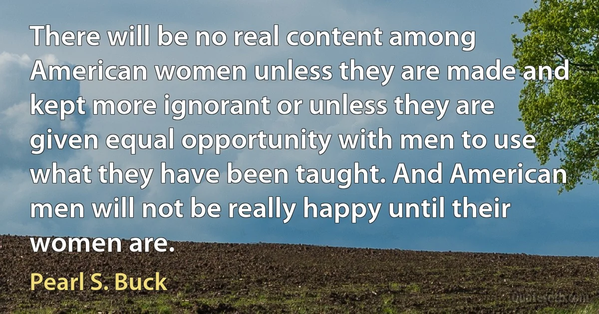 There will be no real content among American women unless they are made and kept more ignorant or unless they are given equal opportunity with men to use what they have been taught. And American men will not be really happy until their women are. (Pearl S. Buck)