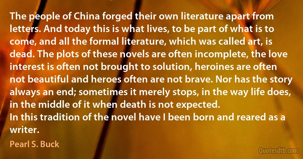 The people of China forged their own literature apart from letters. And today this is what lives, to be part of what is to come, and all the formal literature, which was called art, is dead. The plots of these novels are often incomplete, the love interest is often not brought to solution, heroines are often not beautiful and heroes often are not brave. Nor has the story always an end; sometimes it merely stops, in the way life does, in the middle of it when death is not expected.
In this tradition of the novel have I been born and reared as a writer. (Pearl S. Buck)