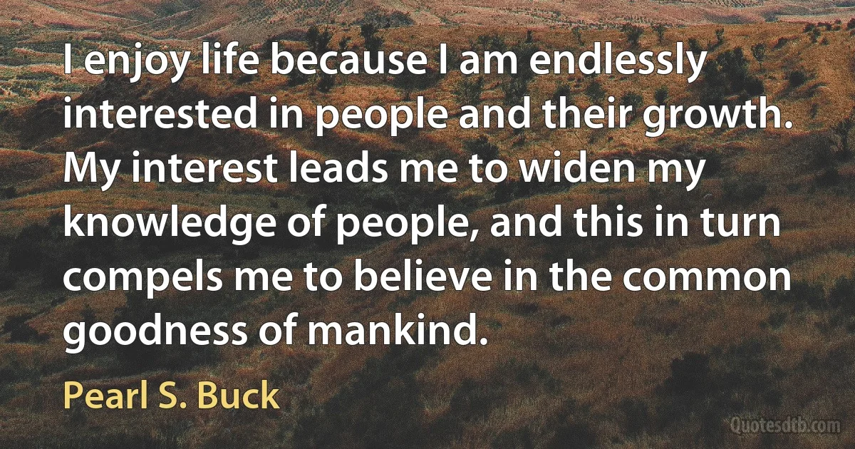 I enjoy life because I am endlessly interested in people and their growth. My interest leads me to widen my knowledge of people, and this in turn compels me to believe in the common goodness of mankind. (Pearl S. Buck)