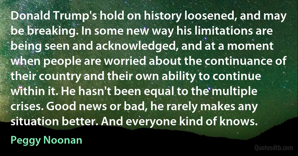 Donald Trump's hold on history loosened, and may be breaking. In some new way his limitations are being seen and acknowledged, and at a moment when people are worried about the continuance of their country and their own ability to continue within it. He hasn't been equal to the multiple crises. Good news or bad, he rarely makes any situation better. And everyone kind of knows. (Peggy Noonan)