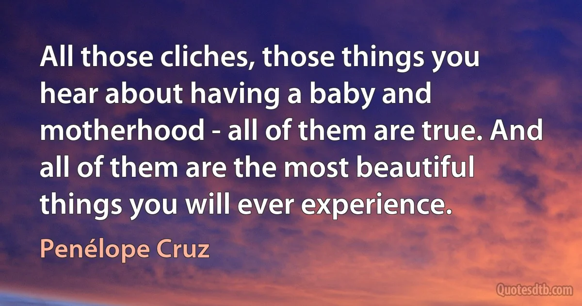 All those cliches, those things you hear about having a baby and motherhood - all of them are true. And all of them are the most beautiful things you will ever experience. (Penélope Cruz)