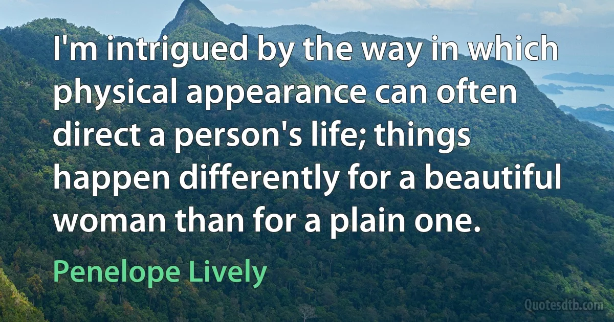 I'm intrigued by the way in which physical appearance can often direct a person's life; things happen differently for a beautiful woman than for a plain one. (Penelope Lively)