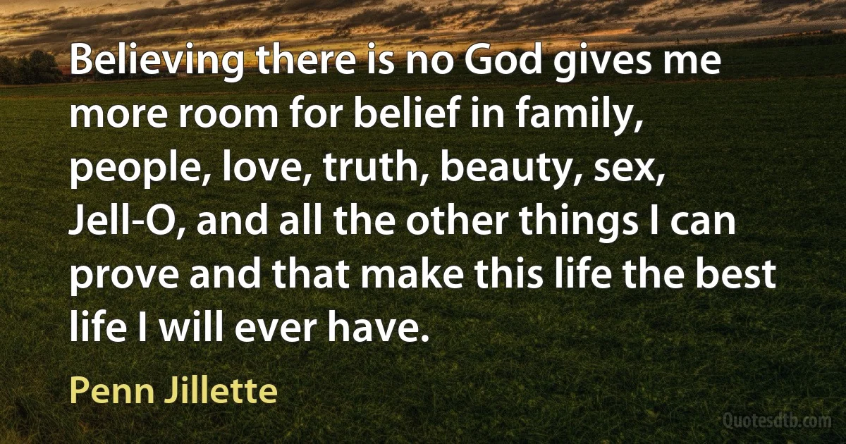 Believing there is no God gives me more room for belief in family, people, love, truth, beauty, sex, Jell-O, and all the other things I can prove and that make this life the best life I will ever have. (Penn Jillette)