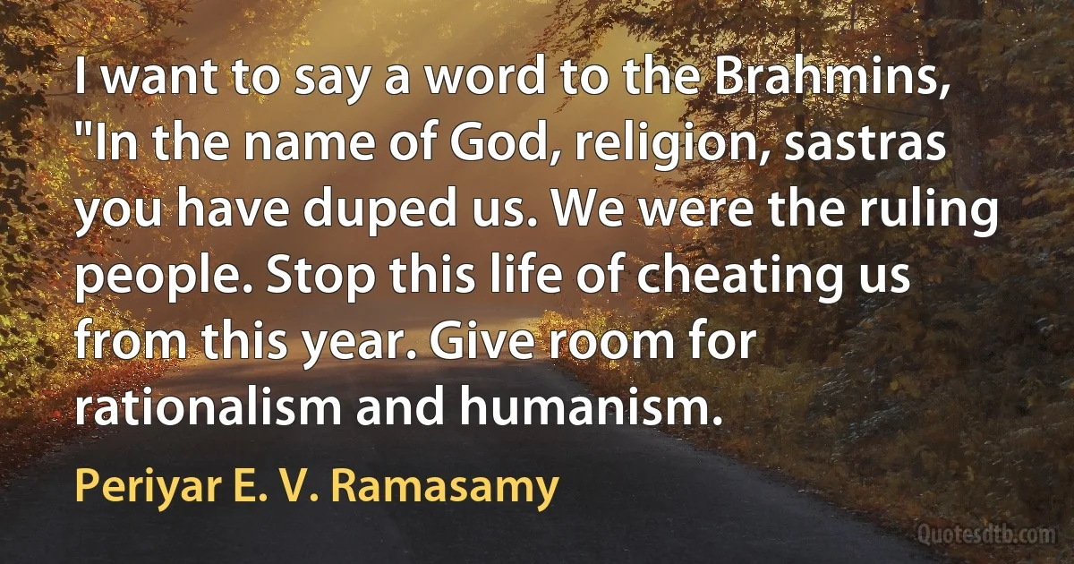 I want to say a word to the Brahmins, "In the name of God, religion, sastras you have duped us. We were the ruling people. Stop this life of cheating us from this year. Give room for rationalism and humanism. (Periyar E. V. Ramasamy)