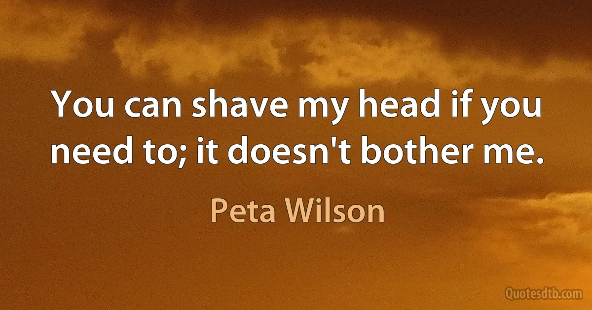 You can shave my head if you need to; it doesn't bother me. (Peta Wilson)