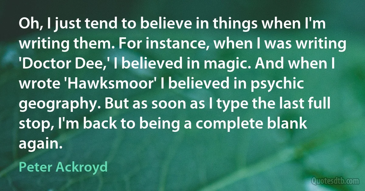 Oh, I just tend to believe in things when I'm writing them. For instance, when I was writing 'Doctor Dee,' I believed in magic. And when I wrote 'Hawksmoor' I believed in psychic geography. But as soon as I type the last full stop, I'm back to being a complete blank again. (Peter Ackroyd)