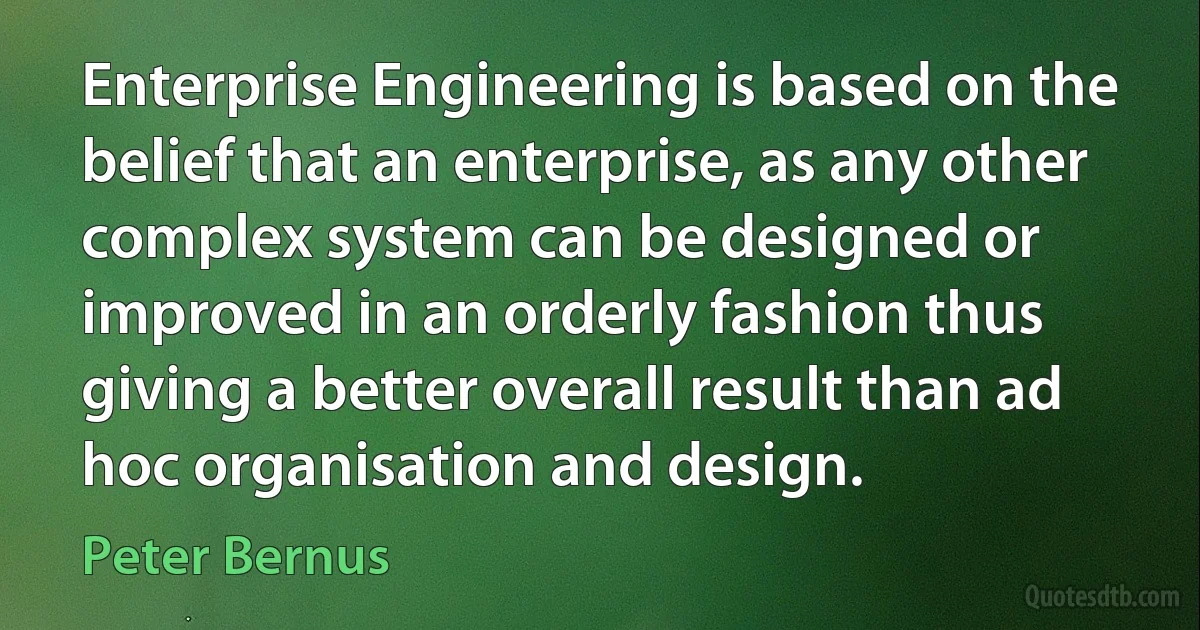 Enterprise Engineering is based on the belief that an enterprise, as any other complex system can be designed or improved in an orderly fashion thus giving a better overall result than ad hoc organisation and design. (Peter Bernus)