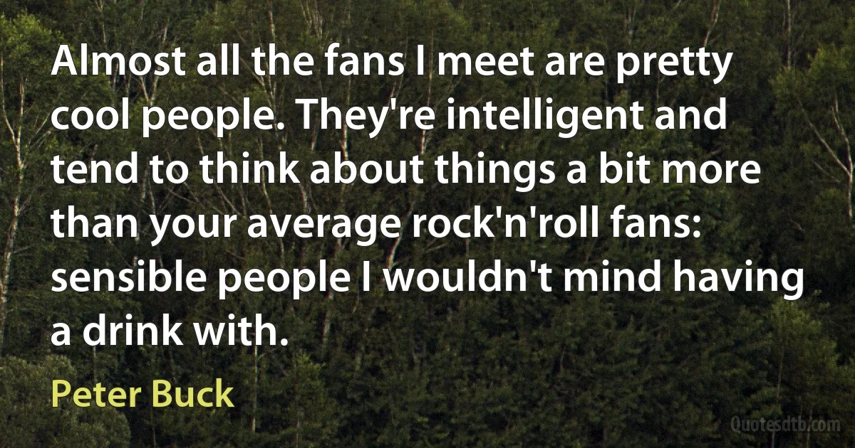 Almost all the fans I meet are pretty cool people. They're intelligent and tend to think about things a bit more than your average rock'n'roll fans: sensible people I wouldn't mind having a drink with. (Peter Buck)