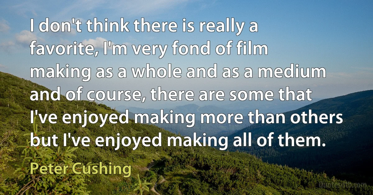 I don't think there is really a favorite, I'm very fond of film making as a whole and as a medium and of course, there are some that I've enjoyed making more than others but I've enjoyed making all of them. (Peter Cushing)