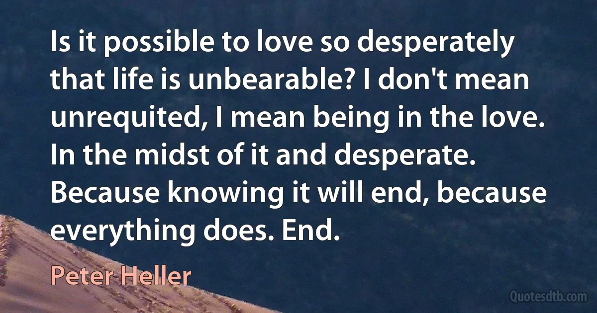 Is it possible to love so desperately that life is unbearable? I don't mean unrequited, I mean being in the love. In the midst of it and desperate. Because knowing it will end, because everything does. End. (Peter Heller)