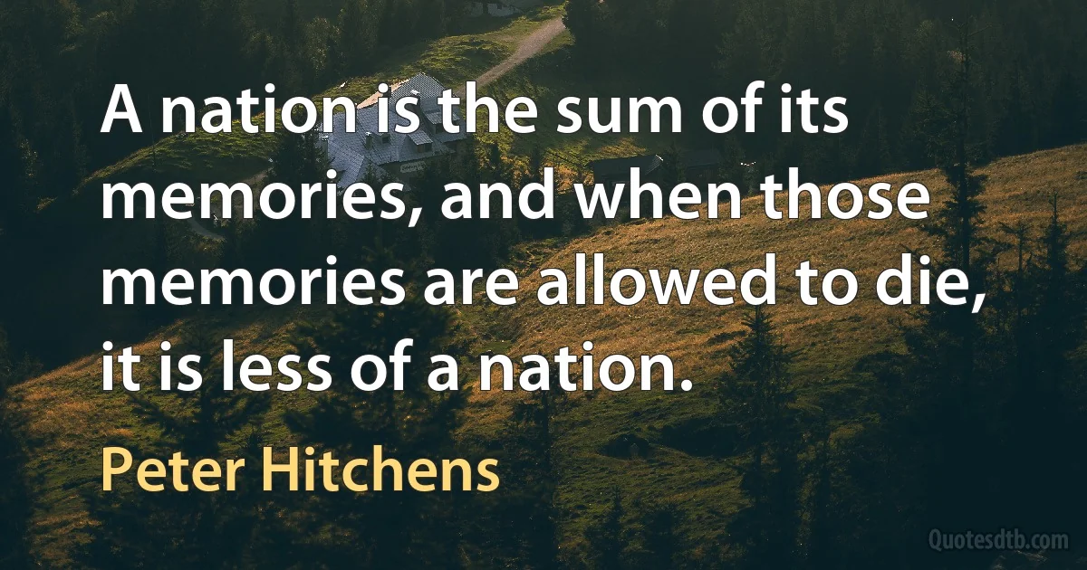 A nation is the sum of its memories, and when those memories are allowed to die, it is less of a nation. (Peter Hitchens)