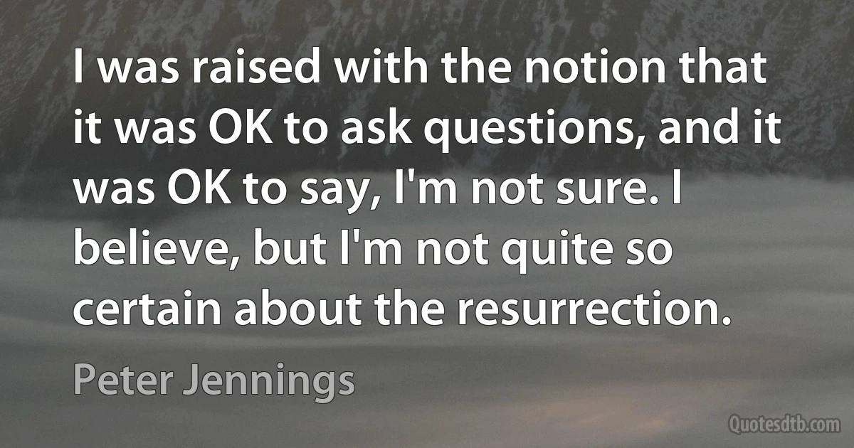 I was raised with the notion that it was OK to ask questions, and it was OK to say, I'm not sure. I believe, but I'm not quite so certain about the resurrection. (Peter Jennings)