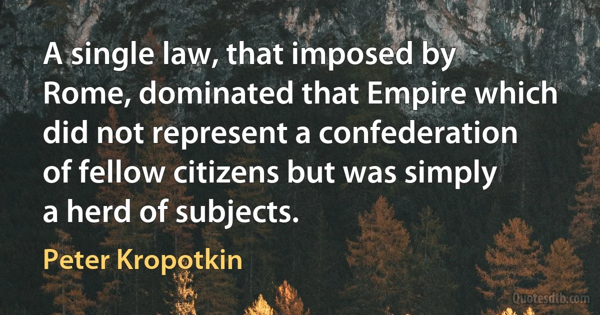 A single law, that imposed by Rome, dominated that Empire which did not represent a confederation of fellow citizens but was simply a herd of subjects. (Peter Kropotkin)