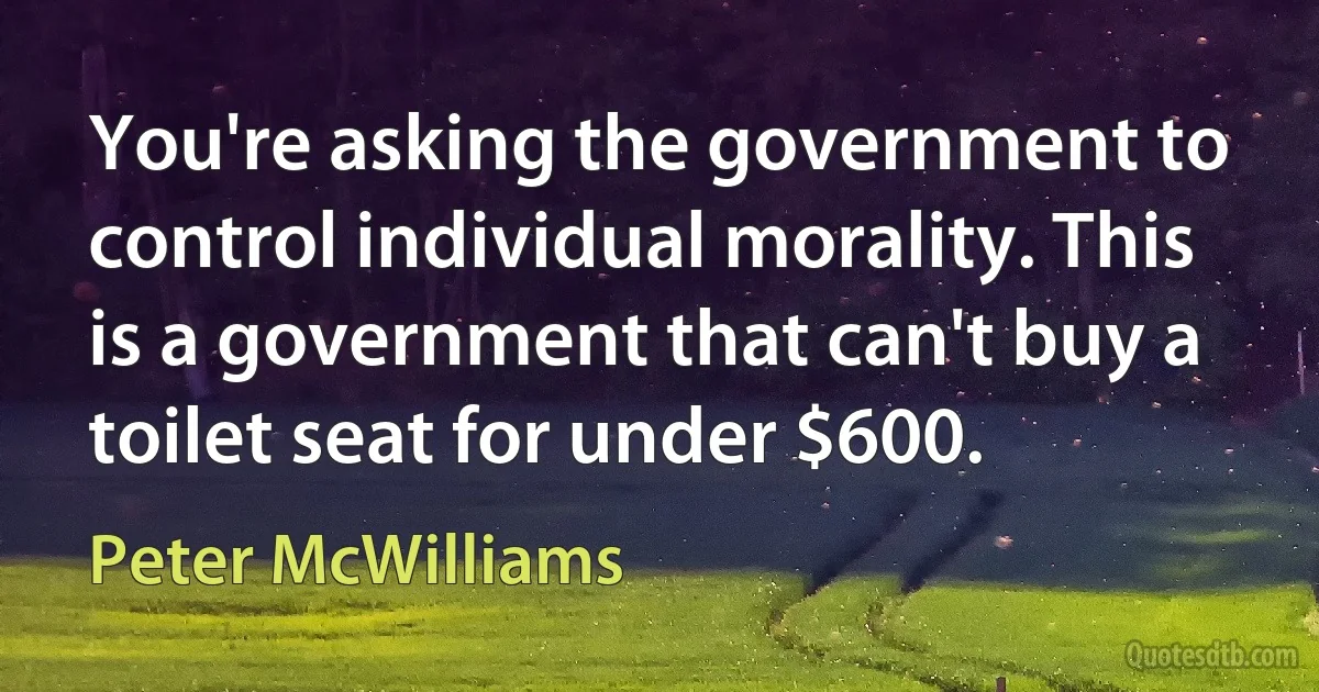 You're asking the government to control individual morality. This is a government that can't buy a toilet seat for under $600. (Peter McWilliams)