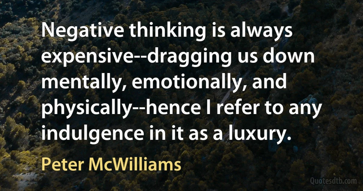 Negative thinking is always expensive--dragging us down mentally, emotionally, and physically--hence I refer to any indulgence in it as a luxury. (Peter McWilliams)