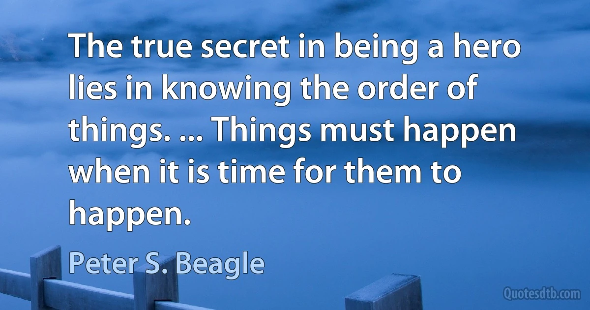 The true secret in being a hero lies in knowing the order of things. ... Things must happen when it is time for them to happen. (Peter S. Beagle)