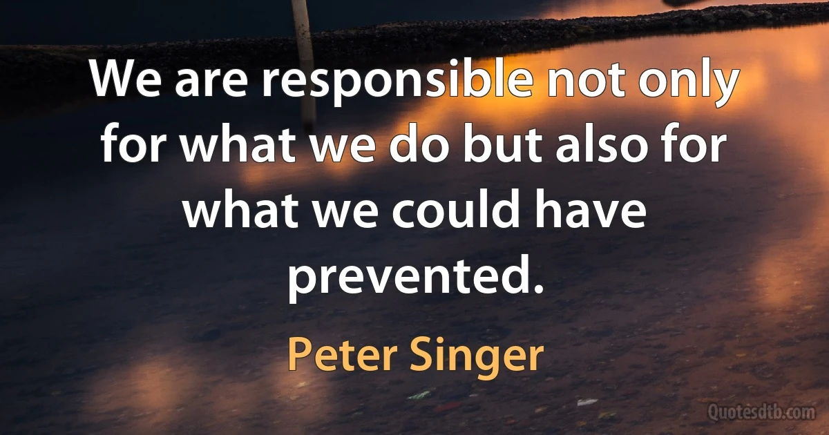 We are responsible not only for what we do but also for what we could have prevented. (Peter Singer)