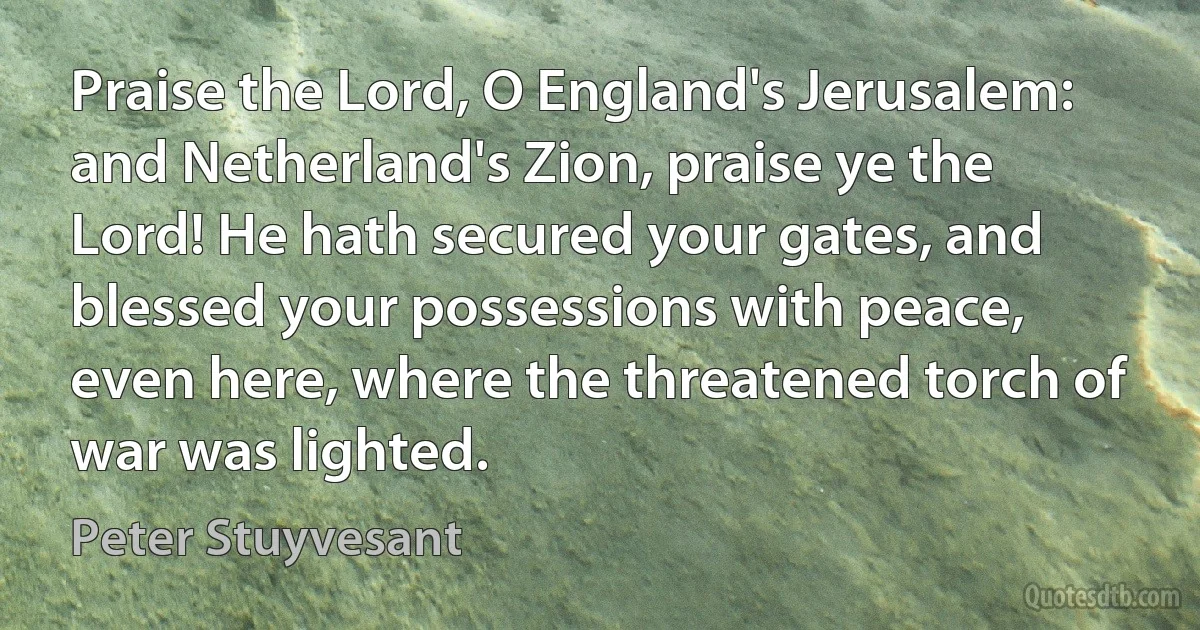 Praise the Lord, O England's Jerusalem: and Netherland's Zion, praise ye the Lord! He hath secured your gates, and blessed your possessions with peace, even here, where the threatened torch of war was lighted. (Peter Stuyvesant)