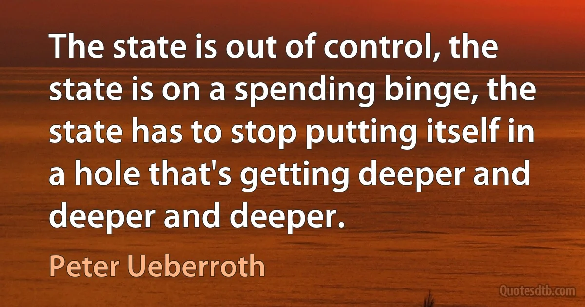 The state is out of control, the state is on a spending binge, the state has to stop putting itself in a hole that's getting deeper and deeper and deeper. (Peter Ueberroth)