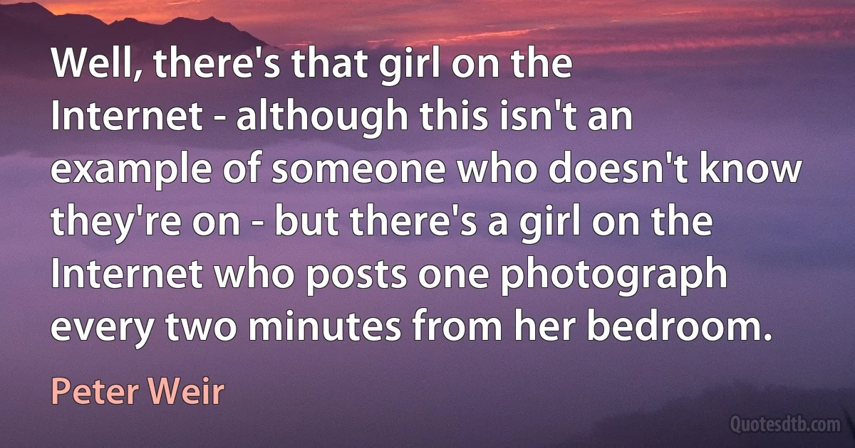 Well, there's that girl on the Internet - although this isn't an example of someone who doesn't know they're on - but there's a girl on the Internet who posts one photograph every two minutes from her bedroom. (Peter Weir)