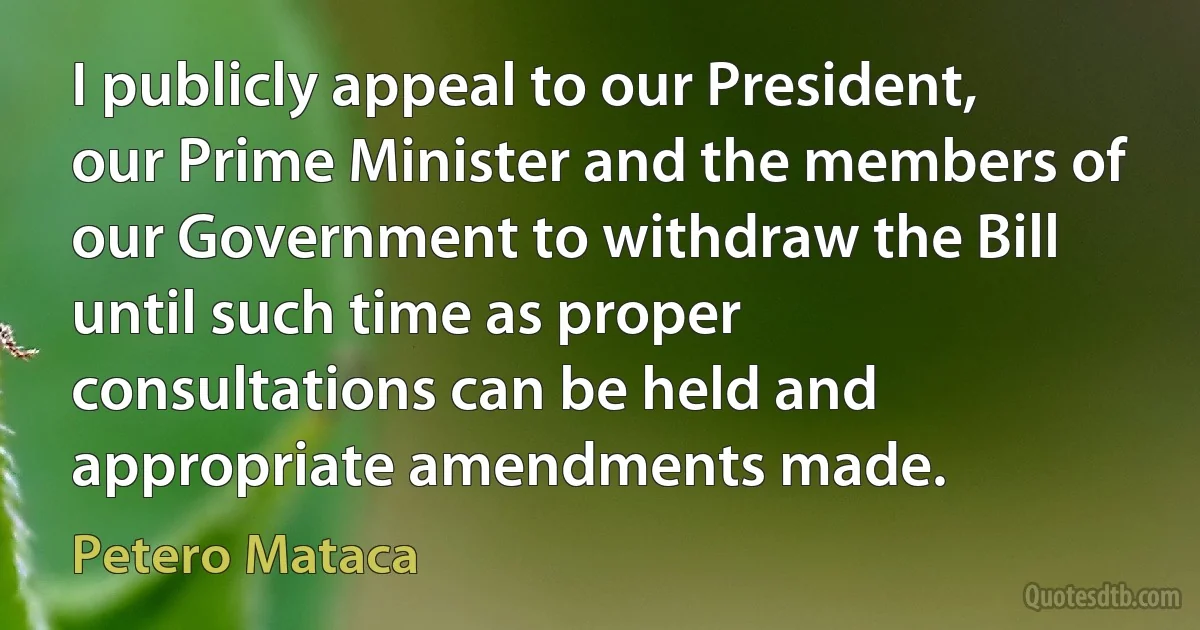 I publicly appeal to our President, our Prime Minister and the members of our Government to withdraw the Bill until such time as proper consultations can be held and appropriate amendments made. (Petero Mataca)