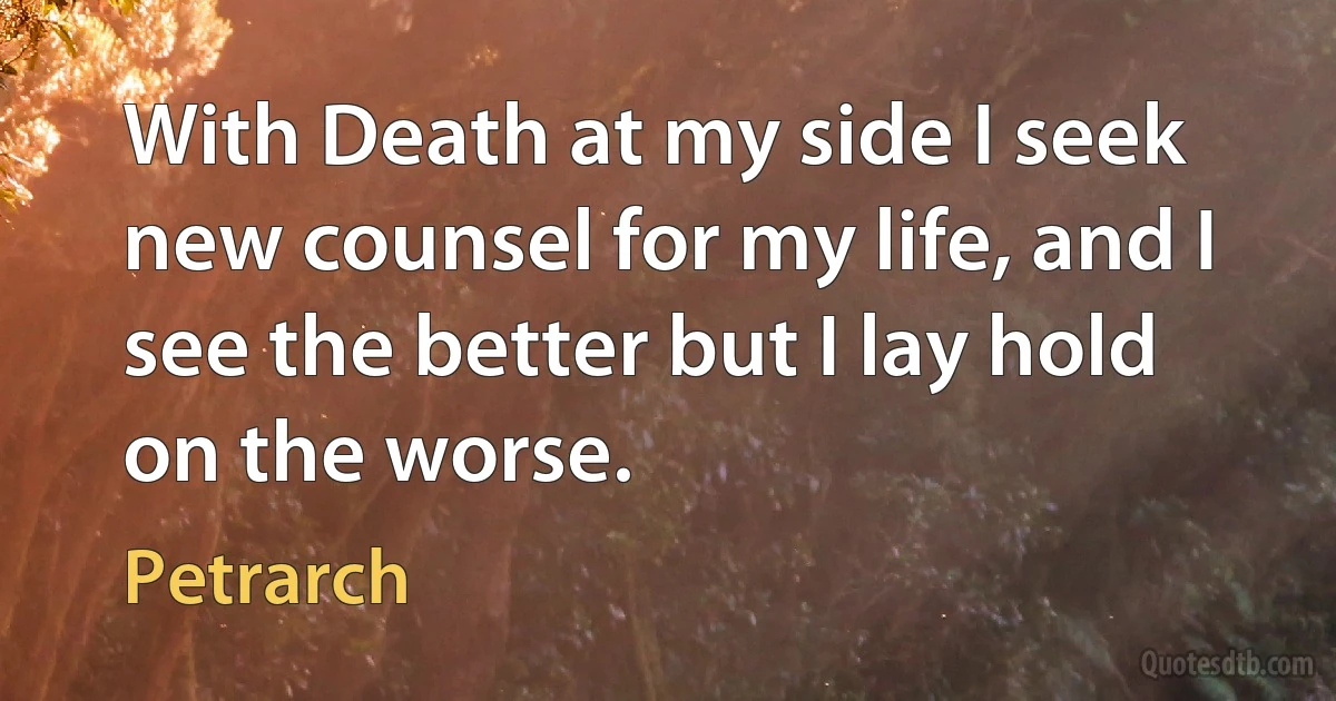 With Death at my side I seek new counsel for my life, and I see the better but I lay hold on the worse. (Petrarch)